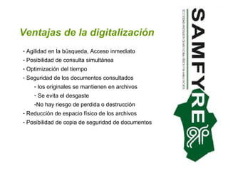 Ventajas de la digitalización Agilidad en la búsqueda, Acceso inmediato Posibilidad de consulta simultánea Optimización del tiempo  Seguridad de los documentos consultados los originales se mantienen en archivos Se evita el desgaste  No hay riesgo de perdida o destrucción  Reducción de espacio físico de los archivos Posibilidad de copia de seguridad de documentos  