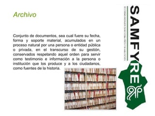 Archivo Conjunto de documentos, sea cual fuere su fecha, forma y soporte material, acumulados en un proceso natural por una persona o entidad pública o privada, en el transcurso de su gestión, conservados respetando aquel orden para servir como testimonio e información a la persona o institución que los produce y a los ciudadanos, como fuentes de la historia.  