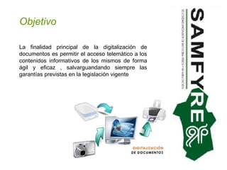 Objetivo La finalidad principal de la digitalización de documentos es permitir el acceso telemático a los contenidos informativos de los mismos de forma ágil y eficaz , salvarguandando siempre las garantías previstas en la legislación vigente 