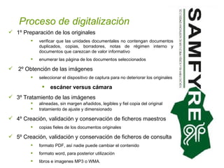 Proceso de digitalización 1º Preparación de los originales verificar que las unidades documentales no contengan documentos duplicados, copias, borradores, notas de régimen interno y documentos que carezcan de valor informativo enumerar las página de los documentos seleccionados 2º Obtención de las imágenes seleccionar el dispositivo de captura para no deteriorar los originales escáner versus cámara   3º Tratamiento de las imágenes alineadas, sin margen añadidos, legibles y fiel copia del original tratamiento de ajuste y dimensionado  4º Creación, validación y conservación de ficheros maestros copias fieles de los documentos originales  5º Creación, validación y conservación de ficheros de consulta formato PDF, así nadie puede cambiar el contenido formato word, para posterior utilización libros e imagenes MP3 o WMA.  