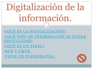 Digitalización de la
información.
•¿QUÉ ES LA DIGITALIZACIÓN?
•¿QUÉ TIPO DE INFORMACIÓN SE PUEDE

DIGITALIZAR?
•¿QUÉ ES UN PIXEL?
•RGB Y CMYK.
•TIPOS DE FOTOGRAFÍAS.

 