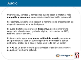 Audio


Usar música, sonidos y narraciones puede hacer el material más
amigable y cercano a una experiencia de formación presencial.

Por ejemplo, grabando un podcast o narrando una presentación de
diapositivas o una serie de imágenes.

El audio digital se captura con dispositivos como: micrófono
conectado al ordenador, grabador digital, reproductor de MP3,
teléfono celular con MP3.

Es importante lograr una buena calidad de sonido, aunque no
sea profesional: usar un buen dispositivo, minimizar el sonido
ambiente, grabar de a poco y luego unir todo con un editor.

El MP3 es un buen formato para almacenar sonidos en archivos
pequeños y de buena calidad.
 