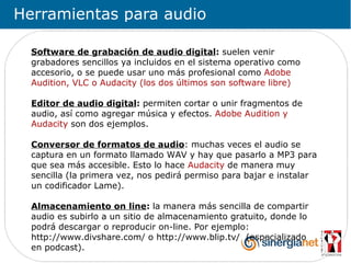 Herramientas para audio

  Software de grabación de audio digital: suelen venir
  grabadores sencillos ya incluidos en el sistema operativo como
  accesorio, o se puede usar uno más profesional como Adobe
  Audition, VLC o Audacity (los dos últimos son software libre)

  Editor de audio digital: permiten cortar o unir fragmentos de
  audio, así como agregar música y efectos. Adobe Audition y
  Audacity son dos ejemplos.

  Conversor de formatos de audio: muchas veces el audio se
  captura en un formato llamado WAV y hay que pasarlo a MP3 para
  que sea más accesible. Esto lo hace Audacity de manera muy
  sencilla (la primera vez, nos pedirá permiso para bajar e instalar
  un codificador Lame).

  Almacenamiento on line: la manera más sencilla de compartir
  audio es subirlo a un sitio de almacenamiento gratuito, donde lo
  podrá descargar o reproducir on-line. Por ejemplo:
  http://www.divshare.com/ o http://www.blip.tv/ (especializado
  en podcast).
 