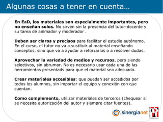 Algunas cosas a tener en cuenta…

  En EaD, los materiales son especialmente importantes, pero
  no enseñan solos. No sirven sin la presencia del tutor-docente y
  su tarea de animador y moderador .

  Deben ser claros y precisos para facilitar el estudio autónomo.
  En el curso, el tutor no va a sustituir al material enseñando
  conceptos, sino que va a ayudar a reforzarlos o a resolver dudas.

  Aprovechar la variedad de medios y recursos, pero siendo
  selectivos, sin abrumar. No es necesario usar cada una de las
  herramientas presentads para que el material sea adecuado.

  Crear materiales accesibles: que puedan ser accedidos por
  todos los alumnos, sin importar el equipo y conexión con que
  cuentan.

  Como complemento, utilizar materiales de terceros (chequear si
  se necesita autorización del autor y siempre citar fuentes).
 