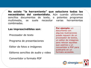 No existe “la herramienta” que solucione todas las
necesidades del contenidista. Aún cuando utilicemos
sencillos documentos de texto, o potentes programas
multimedia, se suele necesitar varias herramientas
combinadas.
                                          Por ejemplo: un
Las imprescindibles son:
                                          documento con
                                          algunas ilustraciones
-
    Procesador de texto                   puede requerir de un
                                          procesador de textos,
-
    Programa de presentaciones            un editor de imágenes
                                          para retocar aquellas
                                          que usemos y un
-
    Editor de fotos e imágenes            convertidor a PDF para
                                          publicarlo en un
-
    Editores sencillos de audio y video   formato accesible.

-
    Convertidor a formato PDF
 