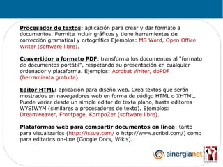Procesador de textos: aplicación para crear y dar formato a
documentos. Permite incluir gráficos y tiene herramientas de
corrección gramatical y ortográfica Ejemplos: MS Word, Open Office
Writer (software libre).

Convertidor a formato PDF: transforma los documentos al “formato
de documentos portátil”, respetando su presentación en cualquier
ordenador y plataforma. Ejemplos: Acrobat Writer, doPDF
(herramienta gratuita).

Editor HTML: aplicación para diseño web. Crea textos que serán
mostrados en navegadores web en forma de código HTML o XHTML.
Puede variar desde un simple editor de texto plano, hasta editores
WYSIWYM (similares a procesadores de texto). Ejemplos:
Dreamweaver, Frontpage, KompoZer (software libre).

Plataformas web para compartir documentos en línea: tanto
para visualizarlos (http://issuu.com/ o http://www.scribd.com/) como
para editarlos on-line (Google Docs, Wikis).
 