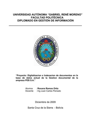 UNIVERSIDAD AUTÓNOMA “GABRIEL RENÉ MORENO”
           FACULTAD POLITÉCNICA
   DIPLOMADO EN GESTIÓN DE INFORMACIÓN




 “Proyecto: Digitalizacion e Indexacion de documentos en la
 base de datos actual de la Gestion documental de la
 empresa PEB S.A.”


         Alumna     : Roxana Ramos Ortiz
         Docente    : Ing Juan Carlos Peinado




                   Diciembre de 2009

            Santa Cruz de la Sierra - Bolivia
 