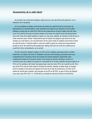 Inconvenientes de la señal digital

Se necesita una conversión analógica-digital previa y una decodificación posterior, en el
momento de la recepción.
Si no se emplean un número suficientes de niveles de cuantificación en el proceso de
digitalización, la relación señal a ruido resultante se reducirá con relación a la de la señal
analógica original que se cuantificó. Esto es una consecuencia de que la señal conocida como
error de cuantificación que introduce siempre el proceso de cuantificación sea más potente
que la del ruido de la señal analógica original, en cuyo caso, además, se requiere la adición de un
ruido conocido como "dither" más potente aún con objeto de asegurar que dicho error sea
siempre un ruido blanco y no una distorsión. En los casos donde se emplean suficientes niveles
de cuantificación, la relación señal a ruido de la señal original se conservará esencialmente
porque el error de cuantificación quedará por debajo del nivel del ruido de la señal que se
cuantificó. Esto, naturalmente, es lo normal.
Se hace necesario emplear siempre un filtro activo analógico pasa bajo sobre la señal a
muestrear con objeto de evitar el fenómeno conocido como aliasing, que podría hacer que
componentes de frecuencia fuera de la banda de interés quedaran registrados como
componentes falsos de frecuencia dentro de la banda de interés. Asimismo, durante la
reconstrucción de la señal en la posterior conversión D/A, se hace también necesario aplicar un
filtro activo analógico del mismo tipo (pasa bajo) conocido como filtro de reconstrucción. Para
que dicho filtro sea de fase lineal en la banda de interés, siempre se debe dejar un margen
práctico desde la frecuencia de Nyquist (la mitad de la tasa de muestreo) y el límite de la
banda de interés (por ejemplo, este margen en los CD es del 10%, ya que el límite de Nyquist
es en este caso 44,1 kHz / 2 = 22,05 kHz y su banda de interés se limita a los 20 kHz).

 