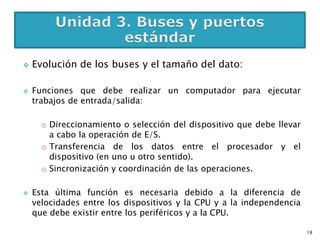    Evolución de los buses y el tamaño del dato:

   Funciones que debe realizar un computador para ejecutar
    trabajos de entrada/salida:

      o Direccionamiento o selección del dispositivo que debe llevar
        a cabo la operación de E/S.
      o Transferencia de los datos entre el procesador y el
        dispositivo (en uno u otro sentido).
      o Sincronización y coordinación de las operaciones.

   Esta última función es necesaria debido a la diferencia de
    velocidades entre los dispositivos y la CPU y a la independencia
    que debe existir entre los periféricos y a la CPU.

                                                                       18
 