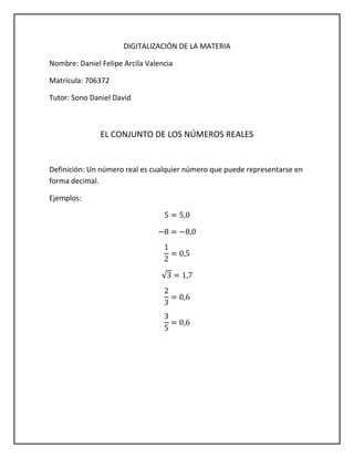 DIGITALIZACIÓN DE LA MATERIA
Nombre: Daniel Felipe Arcila Valencia
Matrícula: 706372
Tutor: Sono Daniel David

EL CONJUNTO DE LOS NÚMEROS REALES

Definición: Un número real es cualquier número que puede representarse en
forma decimal.
Ejemplos:

 