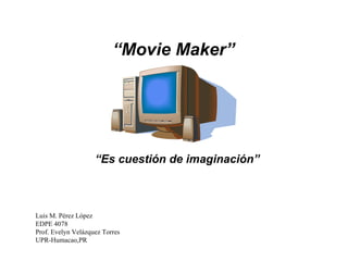 “ Movie Maker” “ Es cuestión de imaginación” Luis M. Pérez López EDPE 4078 Prof. Evelyn Velázquez Torres UPR-Humacao,PR 