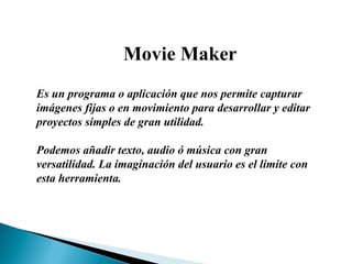 Movie Maker Es un programa o aplicación que nos permite capturar imágenes fijas o en movimiento para desarrollar y editar proyectos simples de gran utilidad. Podemos añadir texto, audio ó música con gran versatilidad. La imaginación del usuario es el limite con esta herramienta. 