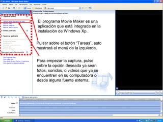 El programa Movie Maker es una aplicación que está integrada en la instalación de Windows Xp. Pulsar sobre el botón “Tareas”, esto mostrará el menú de la izquierda. Para empezar la captura, pulse sobre la opción deseada ya sean fotos, sonidos, o videos que ya se encuentren en su computadora o desde alguna fuente externa.  