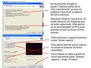 Se recomienda escoger la opción “Capturar partes de la cinta manualmente” ya que así podemos interrumpir la captura de forma arbitraria. Marcando “Mostrar vista previa” se puede observar las imágenes que se están capturando. Esta opción no es recomendable en PCs poco potentes ya que consume mucho recurso. Para comenzar a capturar escenas pulsar “Iniciar captura”. Esta opción permite que la captura se divida en escenas de forma automática. Para finalizar la captura pulsar de forma secuencial sobre “Detener captura” y luego “Finalizar”. 