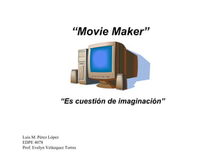 “ Movie Maker” “ Es cuestión de imaginación” Luis M. Pérez López EDPE 4078 Prof. Evelyn Velázquez Torres 