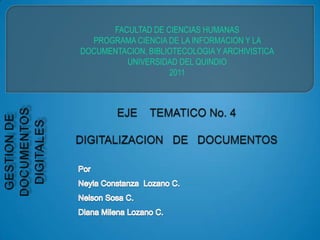 FACULTAD DE CIENCIAS HUMANAS  PROGRAMA CIENCIA DE LA INFORMACION Y LA  DOCUMENTACION, BIBLIOTECOLOGIA Y ARCHIVISTICA UNIVERSIDAD DEL QUINDIO  2011 EJE    TEMATICO No. 4DIGITALIZACION   DE   DOCUMENTOS GESTION DE DOCUMENTOS DIGITALES  Por Neyla Constanza  Lozano C. Nelson Sosa C.  Diana Milena Lozano C. 