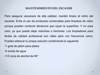 MANTENIMIENTO DEL ESCANER

Para asegurar escaneos de alta calidad, mantén limpio el vidrio del
escáner. Evita el uso de productos comerciales para limpieza de vidrio
porque pueden contener abrasivos que rayan la superficie. Y no uses
cera, ya que puede dejar manchas o borrones. Los limpiadores para
lentes de calidad profesional son útiles pero con frecuencia caros.
Puedes elaborar tu propia solución combinando lo siguiente:
•1 gota de jabón para platos
•4 onzas de agua
•1/2 onza de alcohol de 90°
 