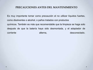 PRECAUCIONES ANTES DEL MANTENIMIENTO


Es muy importante tomar como precaución el no utilizar líquidos fuertes,
como disolventes o alcohol, o paños tratados con productos
químicos. También es más que recomendable que la limpieza se haga solo
después de que la batería haya sido desmontada, y el adaptador de
corriente                     alterna,                       desconectado.
 
