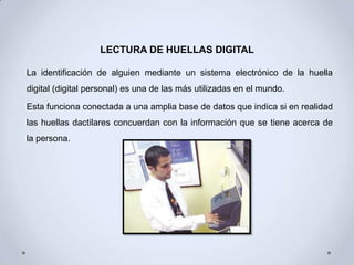 LECTURA DE HUELLAS DIGITAL

La identificación de alguien mediante un sistema electrónico de la huella
digital (digital personal) es una de las más utilizadas en el mundo.

Esta funciona conectada a una amplia base de datos que indica si en realidad
las huellas dactilares concuerdan con la información que se tiene acerca de
la persona.
 
