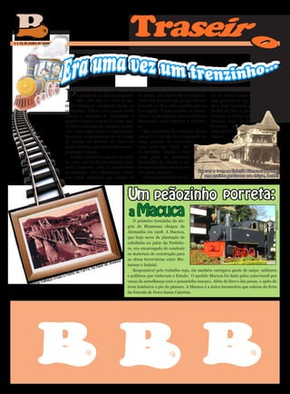 Traseir




                                                                                                                                                 o
 1 a 15 de julho de 2009




                                           P
                                                  iuíííííííí. O som lhe inspira a         Indaial). Ter uma ferrovia era um bai- ta Catarina funcionou até 1971, quan-
                                                  lembrar-se de algo do passado?          ta sonho, pois dali viria o progresso. do os trilhos foram arrancados. Dos
                                                  Não, esse não é o som do tio-           Tinha até tiozinho que já aguardava a 184 quilômetros que o carreirinho já
                                           zinho barrigudo vendendo picolé na             internet e a TV a cabo, trazidas por um teve, hoje funciona apenas no trecho
                                           vizinhança. Talvez você nunca tenha            dos vagões. E para receber os trenzi- de Rio do Sul. E para contar
                                           sentido a sensação de chacoalhar o             nhos e os passageiros, havia a Estação história, malemal sobrou a
                                           pandeiro numa viagem de trem, mas              Blumenau, onde hoje fica a Prefeitu- Macuca, hoje, jardim de
                                           os blumenauenses do passado conhe-             ra.                                      bromélia no
                                           cem muito bem como é o tremelique.                 Mas a faceirice do trenzinho durou pátio da Pre-
                                           Em maio, comemoraram-se 100 anos               pouco e a estação foi desativada em feitura.
                                           da criação da Estrada de Ferro de              1954, quando se construiu
                                           Santa Catarina, que pretendia trazer o         uma outra em Itajaí. Ain-
                                           progresso à região.                            da tentaram utilizar o local
                                              A linha começou a operar em maio            como pátio de manobras,
                                           de 1909, quando foi inaugurado o pri-          banquinha de camelô e ven-
                                           meiro toquinho, com 30 quilômetros             da especializada em morcela,
                                           de extensão, entre Blumenau e War-             mas nada adiantou.                 Esperar o trem na Estação Blumenau papando
                                           now (hoje apelidado por alguns de                  A Estrada de Ferro de San-        uma coxinha gordurosa era chique, benhê!




                                                                                     Um peãozinho porreta:
                                                                                     a Macuca




                                                                                                                                                                      Marcelo Martins
                                                                                        O primeiro trenzinho da ale-
                                                                                     gria de Blumenau chegou da
                                                                                     Alemanha em 1908. A Macuca,
u
     mena




                                                                                     que hoje serve de plantação de
                                                                                     cebolinha no pátio da Prefeitu-
e Blu




                                                                                     ra, era encarregada de conduzir
            od
    istóric




                                                                                     os materiais de construção para
                                                                                     as obras ferroviárias entre Blu-
        H




                                                                                os
                                                                           milan
                 ivo




                                                                      de             menau e Indaial.
                                                                 mais
            Arqu




                                                         rro, há
                                                    de Fe
                                                                                        Responsável pelo trabalho sujo, ela também carregava gente de naipe: militares
                                               te
                                          a Pon                                      e políticos que visitavam o Estado. O apelido Macuca foi dado pelos catarinash por
                                 ça cruza
                             fuma                                                    causa da semelhança com o passarinho macuco. Além do bico e das penas, o apito do
                       Maria-
                                                                                     trem lembrava o pio do pássaro. A Macuca é a única locomotiva que sobrou da frota
                                                                                     da Estrada de Ferro Santa Catarina.
 
