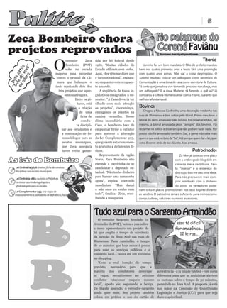 Pulític                                                                                                                                                                5




                                                                a
Zeca Bombeiro chora                                                                                                              No palanque do
projetos reprovados                                                                                                              Coroné Faviânu
                                                                                                                                   favianu.barriga@gmail.com




                                               O
                                                         vereador       Zeca   tida por lei federal desde                                                           Titanic
                                                         Bombeiro (PDT)        1986. “Muitas cidades do            Juninho fez um bom mandato. O filho do prefeito mandou
        o.. ”
   ad vo lo
      or vó




                                                         sobe na escada        Estado utilizam essa verba.     bem nos quatro primeiros anos e levou fácil uma promoção
eu le da esti

           .




                                                 magirus para protestar        Aqui, eles vêm me dizer que     com quatro anos extras. Mas daí a coisa degringolou. O
“b pose




                                                  contra o pessoal da Câ-      é inconstitucional”, encuca-    Juninho resolveu colocar um adêvogado como secretário de
                                                  mara que balançou o          se, enquanto veste o capace-    Comunicação e uma dona de casa como secretária de Cultura.
  u




                                                 dedo rejeitando dois dos      te amarelo.                     Tá certo que jornalista vive tomando processo na cabeça, mas
                                                   três projetos que apre-        A seqüência de tocos le-     um adêvogado? E a dona Marlene, tá fazendo o quê ali? Já
                                                        sentou até agora.      gislativos desagradou o ve-     comparou a cultura blumenauense com o Titanic. Garanto que
                                                               Entre os pi-    reador. “A Casa deveria ter     vai fazer afundar igual.
                                                                 tacos, está   olhado com mais atenção
                                                                  a criação    os projetos”, choraminga,       Bovinos
                                                                   de uma      enxugando os prantos na             Chegou a Páscoa. Coelhinho, uma decoração medonha nas
                                                                    ficha de   camisa vermelha. Nesse          ruas de Blumenau e bois soltos pelo litoral. Primo meu teve a
                                                                    condu-     clima incendiário com a         lateral do carro amassado pelo bovino. Foi reclamar e teve, ele
                                                                ta discipli-   Casa, o bombeiro teve de        mesmo, a lateral amassada pelos “amigos” dos bovinos. Foi
                                                     nar aos estudantes e      empunhar firme o extintor       reclamar na polícia e disseram que não podiam fazer nada. Por
          ann




                                                      a contratação de fo-     para aprovar a alteração        pouco não foi amassado também. Daí, a gente não sabe mais
       erm




                                                      noaudiólogos para as     da Lei Complementar 993,        quem é que está no lado da “lei”. Até porque quem faz a lei, quer
l Zi mm




                                                      escolas municipais,      que garante estacionamen-       voto. E correr atrás de boi dá voto. Mas amassa.
            ie
         Dan




                                                      que Zeca assegura        to gratuito a deficientes fí-
                                                      haver verba garan-       sicos.                          Everton Siemann
                                                                                                                                                           Patrocinados
                                                                                  Representante da região                                       Zé Marçal colocou uma placa
As leis do Bombeiro                                                            Norte, Zeca Bombeiro não
                                                                               esconde a coceirinha de se
                                                                                                                                            com o endereço do blog dele em
                                                                                                                                            cima da mesa da tribuna. Tava
           Lei Ordinária 5678: institui ficha de conduta                       candidatar a deputado es-                                    lá: “Acesse” e o endereço do
           disciplinar nas escolas municipais.                                 tadual. “Não tenho dinheiro                                  dito cujo. Isso me deu uma ideia.
                                                                               para bancar uma campanha                                     Para não precisarem mais com-
           Lei Ordinária 5665: autoriza a Prefeitura
           contratar otorrinolaringologista e                                  agora”, explica, contando                                    prar notebooks com o dinheiro
           oftalmologista para as escolas.                                     moedinhas. “Mas daqui                                        do povo, os vereadores pode-
                                                                               a seis anos eu venho com        riam utilizar placas promocionais nos seus lugares durante
           Lei Complementar 993: cria vagas de
           estacionamento a portadores de deficiência física.                  tudo”, finaliza Zeca, reco-     as sessões. O patrocínio seria o suficiente para mimos como
                                                                               lhendo a mangueira.             computadores, celulares ou novos assessores.



                                                                               Tudo azul para o Sargento Armindão
                                                                                  O vereador Sargento Armindo (o
                                                                                                                                                                               Arquivo Folha de Blumenau


                                                                               Armindão do PDT), botou o pau sobre                             essa tá difícil:
                                                                               a mesa apresentando um projeto de                              flor amazônica...
                                                                               lei que amplia o tempo de tolerância
                                                                                                                                                 12 letras...
                                                                               da isenção da Área Azul nas ruas de
                                                                               Blumenau. Para Armindão, o tempo
                                                                               de 10 minutos que hoje existe é pouco
                                                                               para usar os serviços públicos e o
                                                                               comércio local - talvez até um xixizinho
                                                                               no shopping.
                                                                                  “Com a real isenção do tempo
                                                                               previsto, necessário para que a
                                                                               maioria dos condutores desocupe                   advertência - à la juiz de futebol - com cores
                                                                               as vagas, permitiremos ao próximo                 diferentes para que as azulzinhas alertem
                                                                               condutor estacionar naquele mesmo                 os motoras sobre o tempo de 30 minutos,
                                                                               local”, aposta ele, segurando a bexiga.           permitido na Área Azul. A proposta já está
                                                                               De bigode aparado, o vereador-sargento            nas mãos da Comissão de Constituição
                                                                               ainda quer mais. Seu projeto também               Legislação e Justiça (CCJ) para que seja
                                                                               coloca em prática o uso do cartão de              dado o apito final.
 