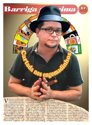 Barriga pra cima




                                                                                                                                                              Arte sobre imagem de Everton Siemann / Arquivo Folha de Blumenau




V
          ocê já deve ter sentido aquela   adores, sena-
          coceirinha quando foi tenta-     dores, ministros                      pode melar de
          do pelo poder, né? Pois uma      e o presidente da República.          vez a brincadeira e pegar
das maiores tentações do ser humano           Para começar a malandragem, o      uma carta de “Comissão Parlamen-
pode ser extravasada com o jogo de         jogador precisa comprar a carta do    tar de Inquérito (CPI)”. Aí é xilindró     dentes.
cartas “Corrupto”. As peças, que sa-       “Patrão”, o grande chefe corruptor    na certa, principalmente se pegar uma         Foram cinco
caneiam perfeitamente o mundo dos          dos políticos. “Pensamos na figura    das cartas de “Prisão” por esteliona-      meses elaborando as
engravatados, surgiram dos rabiscos        histórica de coronéis e banqueiros    to, formação de quadrilha, lavagem         regras e desenhando as car-
de dois publicitários de Blumenau,         que sempre dominaram o cenário        de dinheiro ou tráfico. Para ser solto,    tas. Hoje, a dupla de publicitários
Paulo Priess e Adriano Benelli.            político”, compara Priess, enquanto   basta encomendar uma “Pizza” e tudo        batalha para conseguir parcerias e
   A sacanagem é distribuída em 128        acende um charuto cubano e avalia o   termina bem. “Nada mais comum na           ganhar um tutu com o jogo. Por en-
cartas e consiste em corromper o maior     saldo num banco das Ilhas Cayman.     política brasileira do que os inquéritos   quanto, apenas uma página eletrô-
número de políticos. Os alvos são as          Mas qualquer vereadôzinho, que     acabarem em pizza”, lembra Priess,         nica (www.corrupto.net) divulga as
representações de deputados, vere-         esqueça de molhar a mão do coroné,    palitando um fiapo de peperone nos         novidades sobre o Corrupto.
 