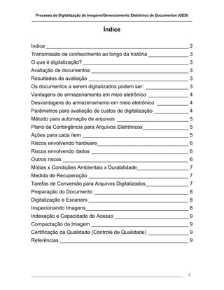 Processo de Digitalização de Imagens/Gerenciamento Eletrônico de Documentos (GED)
_______________________________________________________________________________

                                       Índice

Índice __________________________________________________ 2
Transmissão de conhecimento ao longo da história ______________ 3
O que é digitalização? _____________________________________ 3
Avaliação de documentos __________________________________ 3
Resultados da avaliação ___________________________________ 3
Os documentos a serem digitalizados podem ser: _______________ 3
Vantagens do armazenamento em meio eletrônico ______________ 4
Desvantagens do armazenamento em meio eletrônico ___________ 4
Parâmetros para avaliação de custos de digitalização ____________ 4
Método para automação de arquivos _________________________ 5
Plano de Contingência para Arquivos Eletrônicos________________ 5
Ações para cada ítem _____________________________________ 5
Riscos envolvendo hardware________________________________ 6
Riscos envolvendo dados __________________________________ 6
Outros riscos ____________________________________________ 6
Mídias x Condições Ambientais x Durabilidade__________________ 7
Medida de Recuperação ___________________________________ 7
Tarefas de Conversão para Arquivos Digitalizados_______________ 7
Preparação do Documento _________________________________ 8
Digitalização e Escaners ___________________________________ 8
Inspecionando Imagens____________________________________ 8
Indexação e Capacidade de Acesso __________________________ 9
Compactação da Imagem __________________________________ 9
Certificação da Qualidade (Controle de Qualidade) ______________ 9
Referências:_____________________________________________ 9




___________________________________________________________________________________   2
 