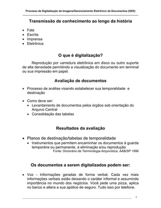 Processo de Digitalização de Imagens/Gerenciamento Eletrônico de Documentos (GED)
_______________________________________________________________________________

     Transmissão de conhecimento ao longo da história

•   Fala
•   Escrita
•   Imprensa
•   Eletrônica


                           O que é digitalização?
      Reprodução por varredura eletrônica em disco ou outro suporte
de alta densidade permitindo a visualização do documento em terminal
ou sua impressão em papel.

                        Avaliação de documentos
• Processo de análise visando estabelecer sua temporalidade e
  destinação

• Como deve ser:
  • Levantamento de documentos pelos órgãos sob orientação do
    Arquivo Central
  • Consolidação das tabelas


                         Resultados da avaliação

• Planos de destinação/tabelas de temporalidade
    • Instrumentos que permitem encaminhar os documentos à guarda
      temporária ou permanente, à eliminação e/ou reprodução
                       Fonte: Dicionário de Terminologia Arquivística. AAB/SP 1996



      Os documentos a serem digitalizados podem ser:

• Voz - Informações geradas de forma verbal. Cada vez mais
  informações verbais estão deixando o caráter informal e assumindo
  importância no mundo dos negócios. Você pede uma pizza, aplica
  no banco e altera a sua apólice de seguro. Tudo isso por telefone.

___________________________________________________________________________________   3
 