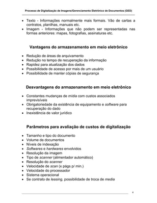 Processo de Digitalização de Imagens/Gerenciamento Eletrônico de Documentos (GED)
_______________________________________________________________________________

• Texto - Informações normalmente mais formais. Vão de cartas a
  contratos, planilhas, manuais etc.
• Imagem - Informações que não podem ser representadas nas
  formas anteriores: mapas, fotografias, assinaturas etc.


      Vantagens do armazenamento em meio eletrônico

•   Redução de áreas de arquivamento
•   Redução no tempo de recuperação da informação
•   Rapidez para atualização dos dados
•   Possibilidade de acesso por mais de um usuário
•   Possibilidade de manter cópias de segurança


    Desvantagens do armazenamento em meio eletrônico

• Constantes mudanças de mídia com custos associados
  imprevisíveis
• Obrigatoriedade da existência de equipamento e software para
  recuperação do dado
• Inexistência de valor jurídico


    Parâmetros para avaliação de custos de digitalização

•   Tamanho e tipo do documento
•   Volume de documentos
•   Níveis de indexação
•   Softwares e hardwares envolvidos
•   Resolução da imagem
•   Tipo de scanner (alimentador automático)
•   Resolução do scanner
•   Velocidade de scan (x págs p/ min.)
•   Velocidade do processador
•   Sistema operacional
•   Se contrato de leasing, possibilidade de troca de media


___________________________________________________________________________________   4
 