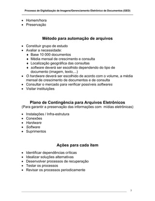 Processo de Digitalização de Imagens/Gerenciamento Eletrônico de Documentos (GED)
_______________________________________________________________________________

• Homem/hora
• Preservação


                Método para automação de arquivos
• Constituir grupo de estudo
• Avaliar a necessidade:
  ♦ Base 10 000 documentos
  ♦ Média mensal de crescimento e consulta
  ♦ Localização geográfica das consultas
  ♦ software deverá ser escolhido dependendo do tipo de
     documento (imagem, texto,...)
• O hardware deverá ser escolhido de acordo com o volume, a média
  mensal de crescimento de documentos e de consulta
• Consultar o mercado para verificar possíveis softwares
• Visitar instituições


      Plano de Contingência para Arquivos Eletrônicos
(Para garantir a preservação das informações com mídias eletrônicas)

•   Instalações / Infra-estrutura
•   Conexões
•   Hardware
•   Software
•   Suprimentos


                           Ações para cada item
•   Identificar dependências críticas
•   Idealizar soluções alternativas
•   Desenvolver processos de recuperação
•   Testar os processos
•   Revisar os processos periodicamente




___________________________________________________________________________________   5
 