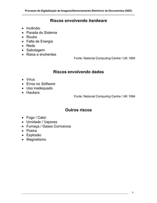 Processo de Digitalização de Imagens/Gerenciamento Eletrônico de Documentos (GED)
_______________________________________________________________________________

                      Riscos envolvendo hardware
•   Incêndio
•   Parada do Sistema
•   Roubo
•   Falta de Energia
•   Rede
•   Sabotagem
•   Raios e enchentes
                                        Fonte: National Computing Centre / UK 1994



                        Riscos envolvendo dados
•   Vírus
•   Erros no Software
•   Uso inadequado
•   Hackers
                                        Fonte: National Computing Centre / UK 1994



                                 Outros riscos
•   Fogo / Calor
•   Umidade / Vapores
•   Fumaça / Gases Corrosivos
•   Poeira
•   Explosão
•   Magnetismo




___________________________________________________________________________________   6
 