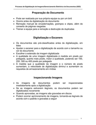 Processo de Digitalização de Imagens/Gerenciamento Eletrônico de Documentos (GED)
_______________________________________________________________________________

                       Preparação do Documento

• Pode ser realizada por sua própria equipe ou por um birô
• Ocorre antes da digitalização do documento
• Remoção manual de encadernações, grampos e clipes, além do
  conserto de páginas rasgadas
• Treinar a equipe para a remoção e destruição de duplicatas


                         Digitalização e Escaners

• Os documentos são pré-classificados antes da digitalização, em
  lotes
• Ajustar o escaner para a digitalização de acordo com o tamanho ou
  cor do documento
• Escolher a extensão da imagem digitalizada
• A qualidade de uma imagem digitalizada é medida em pixels por
  polegada, quanto mais pixels, maior a qualidade, podendo ser 100,
  200, 300 ou 400 pixels por polegada
• À medida que a qualidade da imagem e o número de pixels
  aumentam, a velocidade de digitalização diminui e aumentam os
  requisitos de armazenamento em mídias


                         Inspecionando Imagens

• As imagens de documentos podem ser inspecionadas
  imediatamente após a digitalização
• Se as imagens estiverem ilegíveis, os documentos podem ser
  digitalizados novamente
• Quando aprovadas, as imagens são gravadas em discos
• Podem ocorrer aprimoramento de imagens, tornando-as legíveis de
  acordo com o padrão e gravadas a seguir




___________________________________________________________________________________   8
 