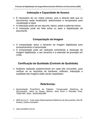 Processo de Digitalização de Imagens/Gerenciamento Eletrônico de Documentos (GED)
_______________________________________________________________________________

                 Indexação e Capacidade de Acesso

• É necessário ter um índice preciso, pois é através dele que os
  documentos serão localizados, selecionados e recuperados para
  visualização e cópia
• A indexação pode ser por assunto, tópico, pasta e palavras-chave
• A indexação pode ser feita antes ou após a digitalização do
  documento


                        Compactação da Imagem

• A compactação reduz o tamanho da imagem digitalizada para
  armazenamento e transmissão
• A compactação pode ser realizada controlando a resolução da
  imagem digitalizada, o seu tamanho e a extensão de gravação em
  mídia


     Certificação da Qualidade (Controle de Qualidade)

• Auditoria realizada posteriormente em cada lote convertido, para
  verificar se os requisitos de hardware, software, indexação e
  qualidade das imagens estão sendo respeitados



                                  Referências:
•   Apresentação PowerPoint da Palestra: “Conservação Eletrônica de
    Documentos”, Neire do Rossio Martins, Alice Romi e Reinaldo Pires,
    19/06/1997, SISA – DGA/UNICAMP


•   GED de A a Z – Tudo sobre Gerenciamento Eletrônico de Documentos, Don M.
    Avedon, Editora Cenadem


•   www.cenadem.com.br



___________________________________________________________________________________   9
 
