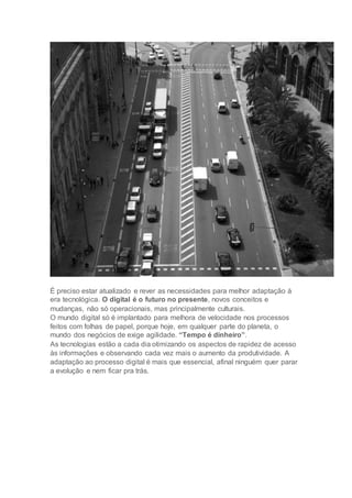 É preciso estar atualizado e rever as necessidades para melhor adaptação à
era tecnológica. O digital é o futuro no presente, novos conceitos e
mudanças, não só operacionais, mas principalmente culturais.
O mundo digital só é implantado para melhora de velocidade nos processos
feitos com folhas de papel, porque hoje, em qualquer parte do planeta, o
mundo dos negócios de exige agilidade. “Tempo é dinheiro”.
As tecnologias estão a cada dia otimizando os aspectos de rapidez de acesso
às informações e observando cada vez mais o aumento da produtividade. A
adaptação ao processo digital é mais que essencial, afinal ninguém quer parar
a evolução e nem ficar pra trás.
 