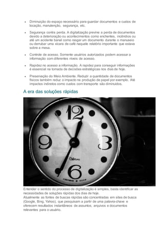  Diminuição do espaço necessário para guardar documentos e custos de
locação, manutenção, segurança, etc.
 Segurança contra perda. A digitalização previne a perda de documentos
devido a deterioração ou acontecimentos como enchentes, incêndios ou
até um acidente banal como rasgar um documento durante o manuseio
ou derrubar uma xícara de café naquele relatório importante que estava
sobre a mesa.
 Controle de acesso. Somente usuários autorizados podem acessar a
informação com diferentes níveis de acesso.
 Rapidez no acesso a informação. A rapidez para conseguir informações
é essencial na tomada de decisões estratégicas nos dias de hoje.
 Preservação do Meio Ambiente. Reduzir a quantidade de documentos
físicos também reduz o impacto na produção de papel por exemplo. Até
impactos indiretos como custos com transporte são diminuídos.
A era das soluções rápidas
Entender o sentido do processo de digitalização é simples, basta identificar as
necessidades de soluções rápidas dos dias de hoje.
Atualmente as fontes de buscas rápidas são concentradas em sites de busca
(Google, Bing, Yahoo), que pesquisam a partir de uma palavra-chave e
oferecem resultados instantâneos de assuntos, arquivos e documentos
relevantes para o usuário.
 