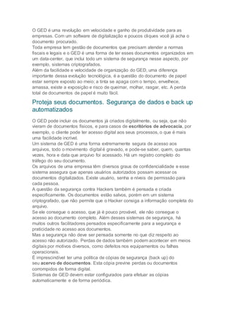 O GED é uma revolução em velocidade e ganho de produtividade para as
empresas. Com um software de digitalização e poucos cliques você já acha o
documento procurado.
Toda empresa tem gestão de documentos que precisam atender a normas
fiscais e legais e o GED é uma forma de ter esses documentos organizados em
um data-center, que inclui todo um sistema de segurança nesse aspecto, por
exemplo, sistemas criptografados.
Além da facilidade e velocidade de organização do GED, uma diferença
importante dessa evolução tecnológica, é a questão do documento de papel
estar sempre exposto ao meio; a tinta se apaga com o tempo, envelhece,
amassa, existe a exposição e risco de queimar, molhar, rasgar, etc. A perda
total de documentos de papel é muito fácil.
Proteja seus documentos. Segurança de dados e back up
automatizados
O GED pode incluir os documentos já criados digitalmente, ou seja, que não
vieram de documentos físicos, e para casos de escritórios de advocacia, por
exemplo, o cliente pode ter acesso digital aos seus processos, o que é mais
uma facilidade incrível.
Um sistema de GED é uma forma extremamente segura de acesso aos
arquivos, todo o movimento digital é gravado, e pode-se saber, quem, quantas
vezes, hora e data que arquivo foi acessado. Há um registro completo do
tráfego do seu documento.
Os arquivos de uma empresa têm diversos graus de confidencialidade e esse
sistema assegura que apenas usuários autorizados possam acessar os
documentos digitalizados. Existe usuário, senha e níveis de permissão para
cada pessoa.
A questão da segurança contra Hackers também é pensada e criada
especificamente. Os documentos estão salvos, porém em um sistema
criptografado, que não permite que o Hacker consiga a informação completa do
arquivo.
Se ele consegue o acesso, que já é pouco provável, ele não consegue o
acesso ao documento completo. Além desses sistemas de segurança, há
muitos outros facilitadores pensados especificamente para a segurança e
praticidade no acesso aos documentos.
Mas a segurança não deve ser pensada somente no que diz respeito ao
acesso não autorizado. Perdas de dados também podem acontecer em meios
digitais por motivos diversos, como defeitos nos equipamentos ou falhas
operacionais.
É imprescindível ter uma política de cópias de segurança (back up) do
seu acervo de documentos. Esta cópia previne perdas ou documentos
corrompidos de forma digital.
Sistemas de GED devem estar configurados para efetuar as cópias
automaticamente e de forma periódica.
 