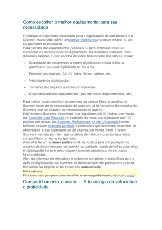 Como escolher o melhor equipamento para sua
necessidade
O principal equipamento necessário para a digitalização de documentos é o
Scanner. Você pode utilizar umscanner profissional de maior volume ou um
equipamento multifuncional.
Para escolha dos equipamentos pessoais ou para empresas, deve-se
considerar as necessidades de digitalização. Há diferentes scanners, com
diferentes funções e essa escolha depende basicamente dos fatores abaixo:
 Quantidade de documentos a serem digitalizados e ciclo diário: a
quantidade que será digitalizada no dia a dia.
 Formato dos arquivos (A3, A4, fotos, filmes, cartões, etc)
 Velocidade de digitalização.
 Tamanho dos arquivos a serem armazenados.
 Disponibilidade dos equipamentos (uso em redes, departamentos, etc)
Para melhor custo-benefício da empresa ou pessoa física, a escolha do
Scanner depende da necessidade de cada um, já há variações de modelos de
Scanners que se adaptam as necessidades do usuário.
Hoje existem Scanners disponíveis que digitalizam até 210 folhas por minuto
(os Scanners para Produção) e Scanners de mesa que digitalizam até 100
páginas por minuto (os Scanners Profissionais de Alta Velocidade),como
também existem scanners portáteis e compactos que funcionam sem fonte de
alimentação e que digitalizam até 20 páginas por minuto frente e verso.
Scanners de rede permitem que usuários de médios e grandes escritórios
compartilhem o mesmo equipamento.
A escolha de um scanner profissional se destaca pela compactação de
arquivos digitais e imagens sem perder a qualidade, ajuste de brilho automático
e digitalização frente e verso (duplex) também automática dentre outras
funcionalidades.
Além da diferença de velocidade e softwares completos e específicos para a
ação de digitalização, os scanners se destacam por não precisarem de tanta
frequência na limpeza e nas trocas dos consumíveis.
#dicanetscan
Para saber mais por que e como escolher scanners profissionais, veja nosso artigo!
Compartilhamento e nuvem – A tecnologia da velocidade
e praticidade
 