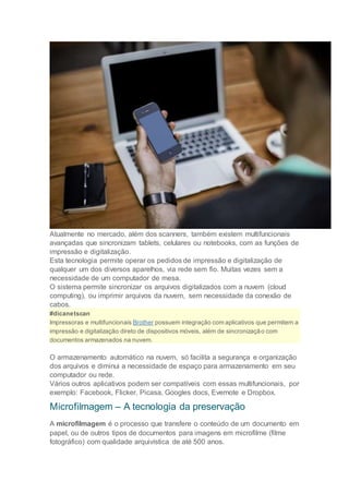 Atualmente no mercado, além dos scanners, também existem multifuncionais
avançadas que sincronizam tablets, celulares ou notebooks, com as funções de
impressão e digitalização.
Esta tecnologia permite operar os pedidos de impressão e digitalização de
qualquer um dos diversos aparelhos, via rede sem fio. Muitas vezes sem a
necessidade de um computador de mesa.
O sistema permite sincronizar os arquivos digitalizados com a nuvem (cloud
computing), ou imprimir arquivos da nuvem, sem necessidade da conexão de
cabos.
#dicanetscan
Impressoras e multifuncionais Brother possuem integração com aplicativos que permitem a
impressão e digitalização direto de dispositivos móveis, além de sincronização com
documentos armazenados na nuvem.
O armazenamento automático na nuvem, só facilita a segurança e organização
dos arquivos e diminui a necessidade de espaço para armazenamento em seu
computador ou rede.
Vários outros aplicativos podem ser compatíveis com essas multifuncionais, por
exemplo: Facebook, Flicker, Picasa, Googles docs, Evernote e Dropbox.
Microfilmagem – A tecnologia da preservação
A microfilmagem é o processo que transfere o conteúdo de um documento em
papel, ou de outros tipos de documentos para imagens em microfilme (filme
fotográfico) com qualidade arquivística de até 500 anos.
 