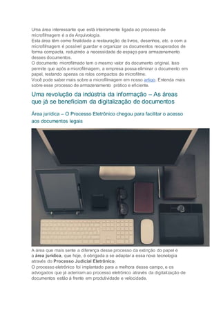Uma área interessante que está inteiramente ligada ao processo de
microfilmagem é a de Arquivologia.
Esta área têm como finalidade a restauração de livros, desenhos, etc. e com a
microfilmagem é possível guardar e organizar os documentos recuperados de
forma compacta, reduzindo a necessidade de espaço para armazenamento
desses documentos.
O documento microfilmado tem o mesmo valor do documento original. Isso
permite que após a microfilmagem, a empresa possa eliminar o documento em
papel, restando apenas os rolos compactos de microfilme.
Você pode saber mais sobre a microfilmagem em nosso artigo. Entenda mais
sobre esse processo de armazenamento prático e eficiente.
Uma revolução da indústria da informação – As áreas
que já se beneficiam da digitalização de documentos
Área jurídica – O Processo Eletrônico chegou para facilitar o acesso
aos documentos legais
A área que mais sente a diferença desse processo da extinção do papel é
a área jurídica, que hoje, é obrigada a se adaptar a essa nova tecnologia
através do Processo Judicial Eletrônico.
O processo eletrônico foi implantado para a melhora desse campo, e os
advogados que já aderiram ao processo eletrônico através da digitalização de
documentos estão à frente em produtividade e velocidade.
 