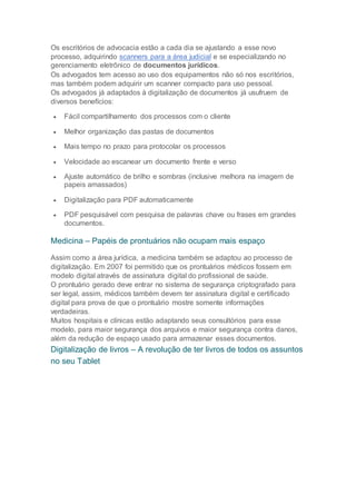 Os escritórios de advocacia estão a cada dia se ajustando a esse novo
processo, adquirindo scanners para a área judicial e se especializando no
gerenciamento eletrônico de documentos jurídicos.
Os advogados tem acesso ao uso dos equipamentos não só nos escritórios,
mas também podem adquirir um scanner compacto para uso pessoal.
Os advogados já adaptados à digitalização de documentos já usufruem de
diversos benefícios:
 Fácil compartilhamento dos processos com o cliente
 Melhor organização das pastas de documentos
 Mais tempo no prazo para protocolar os processos
 Velocidade ao escanear um documento frente e verso
 Ajuste automático de brilho e sombras (inclusive melhora na imagem de
papeis amassados)
 Digitalização para PDF automaticamente
 PDF pesquisável com pesquisa de palavras chave ou frases em grandes
documentos.
Medicina – Papéis de prontuários não ocupam mais espaço
Assim como a área jurídica, a medicina também se adaptou ao processo de
digitalização. Em 2007 foi permitido que os prontuários médicos fossem em
modelo digital através de assinatura digital do profissional de saúde.
O prontuário gerado deve entrar no sistema de segurança criptografado para
ser legal, assim, médicos também devem ter assinatura digital e certificado
digital para prova de que o prontuário mostre somente informações
verdadeiras.
Muitos hospitais e clínicas estão adaptando seus consultórios para esse
modelo, para maior segurança dos arquivos e maior segurança contra danos,
além da redução de espaço usado para armazenar esses documentos.
Digitalização de livros – A revolução de ter livros de todos os assuntos
no seu Tablet
 