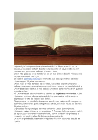 Hoje o digital está presente no dia-a-dia de todos. Observe em todos os
lugares, pessoas no celular, tablets ou navegando em seus notebooks em
restaurantes, empresas, inclusive em suas casas.
Quem não gosta da ideia do lazer de ler um livro em seu tablet? Praticidade e
espaço, e em qualquer lugar.
Já existem scanners de livros no mercado, que estão permitindo eternizar
obras antigas, frágeis e restauradas.
Obras raras e livros de todos os assuntos, que antes exigiam um grande
esforço para serem acessadas e compartilhadas, tendo a necessidade de ir a
uma biblioteca ou acervo, e hoje estão a um clique para download em qualquer
aparelho móvel.
As Universidades estão adotando o sistema de digitalização de livros. Com
bibliotecas imensas e livros antigos de todos os assuntos, sofriam com a
degradação e falta de cuidado dos alunos.
Observando a necessidade de guardar as relíquias, muitas estão comprando
scanners profissionais para proteger suas obras, desde as novas até as mais
frágeis e antigas.
O processo de digitalização de livros também é usado por empresas,
bibliotecas, universidades e poder público. O Scanner de livros usa um método
de digitalização diferente do convencional, porém também é digitalizado e
protegido por criptografia e fácil sistema de organização.
Os livros digitalizados podem ser compartilhados com os alunos através da
nuvem.
 