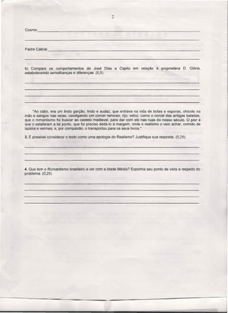 2

Cosme:                                                                       ~                            _




Padre Cabral:                                                                              .             _




b) Compare os comportamentos       de José Dias        e Capitu   em   relação   à proprietária   D. Glória,
estabelecendo semelhanças e diferenças. (0,5)




      "Ao cabo, era um lindo garção, lindo e audaz, que entrava na vida de botas e esporas, chicote na
mão e sangue nas veias, cavalgando um corcel nervoso, rijo, veloz, como o corcel das antigas baladas,
que o romantismo foi buscar ao castelo medieval, para dar com ele nas ruas do nosso século. O pior é
que o estafaram a tal ponto, que foi preciso deitá-Io à margem, onde o realismo o veio achar, comido de
lazeira e vermes, e, por compaixão, o transportou para os seus livros ."

3. É possível considerar o texto como uma apologia do Realismo? Justifique sua resposta. (0,25)




4. Que tem o Romantismo   brasileiro a ver com a Idade Média? Exponha seu ponto de vista a respeito do
problema. (0,25)
 