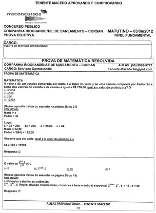 CONCURSO PUBLICO
COMPANHIA RIOGRANDENSE                       DE SANEAMENTO - CORSAN     MATUTINO - 03/06/2012
PROVA OBJETIVA                                                               NivEL FUNDAMENTAL

CARGO:
AGENTE DE SERVICOS     OPERACIONAIS




                                PROVA DE MATEMATICA RESOLVIDA
COMPANHIA RIOGRANDENSE DE SANEAMENTO                    - CORSAN                AULAS     (55) 9999-9777
CARGO: Servic;os Operacionais                                           Tenente Macedo.blogspot.com
PROVA DE MATEMATICA

MATEMATICA
o valor x de urn vestido comprado por Maria e 0 triple do valor y de uma camisa comprada por Pedro. Se a
soma dos valores do vestido e da camisa e igual a R$ 256,00, qual eo valor do produto x.y? D
a) 36864
b) 4096
c) 256
d) 12288

(Nossa apostila tratou do assunto na pagina 38 ou 21)
SOLuc;Ao:
Maria = x
Pedro = 3x

Logo:
       =
x + 3x 256     4x 256  =       x   = 256/4   x   = 64
       =
Maria 64,00
Pedro = 3(64) = 192,00




           264.5   ,
o valor de 260 e: C
a) 5

(Nossa ~postila tratou do assunto na pagina 55 ou 19)
SOLUc;AO:
a!tri~eiro trabalhe .a~ ~ot€mcias                           .
2 .2 .5 Regra: divisao mesma base, conserva a base e subtral expoente) 264-60 24.5   = 16 . 5 = 80



                                      AULAS PREPARATORIAS- TENENTE MACEDO
                                                      03
 