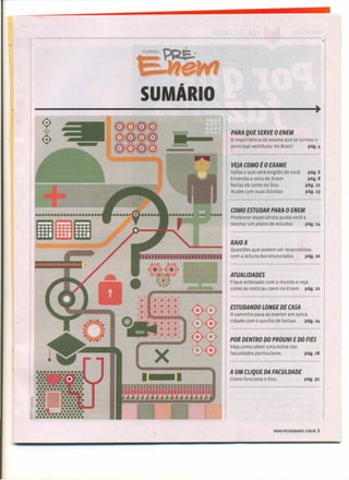 ,
CURSO~_
t="ewI
SUMÃRIO
-----------------------------------------------.
-
--a
x
.--
/'
PARA QUE SERVE oENEM
A importância do exame que se tornou o
principal vestibular do Brasil pág.4
VEJACOMO tO EXAME
Saiba o que será exigido de você
Entenda a nota do Enem
Notas de corte no Sisu
Acabe com suas dúvidas
pág.6
pág.S
pág.u
pág.13
COMO ESTUDAR PARA O ENEM
Professor especialista ajuda você a
montar um plano de estudos págo14
RAIO X
Questões que podem ser respondidas
com a leitura dos enunciados pág.20
ATUALIDADES
Fique antenado com o mundo e veja
como as notícias caem no Enem pág, II
ESTUDANDO LONGE DE CASA
O caminho para se manter em outra
cidade com o auxílio de bolsas pág, 24
POR DENTRO DO PROUNI E DO FIES
Veja como obter uma bolsa nas
faculdades particulares pág.2S
A UM CLlQUE DA FACULDADE
Como funciona o Sisu pág. 32
WWW.PREENEMA8RIL.COM.8R 3
•
 