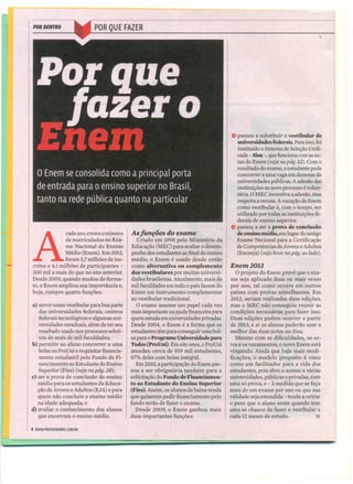 POR DENTRO
A
cada ano, cresce o número
de matriculados no Exa-
me Nacional do Ensino
Médio (Enem). Em 2012,
foram 5,7milhões de ins-
critos e 4,1 milhões de participantes -
300 mil a mais do que no ano anterior.
Desde 2009, quando mudou de forma-
to, o Enem ampliou sua importância e,
hoje, cumpre quatro funções:
a) servir como vestibular para boa parte
das universidades federais, centros
federais tecnológicos e algumas uni-
versidades estaduais, além de ter seu
resultado usado nos processos seleti-
vos de mais de mil faculdades;
b) permitir ao aluno concorrer a uma
bolsa no ProUni e requisitar financia-
mento estudantil pelo Fundo de Fi-
nanciamento ao Estudante do Ensino
Superior (Fies) (veja na pág. 28);
c) ser a prova de conclusão do ensino
médio para os estudantes da Educa-
ção de Jovens e Adultos (EJA) e para
quem não concluiu o ensino médio
na idade adequada; e
d) avaliar o conhecimento dos alunos
que encerram o ensino médio.
4 WWW.PREENEMABRIl.COM.BR
Asfunções do exame
Criado em 1998 pelo Ministério da
Educação (MEC) para avaliar o desem-
penho dos estudantes ao final do ensino
médio, o Enem é usado desde então
como alternativa ou complemento
dos vestibulares por muitas universi-
dades brasileiras. Atualmente, mais de
mil faculdades em todo o país fazem do
Enem um instrumento complementar
ao vestibular tradicional.
O exame assume um papel cada vez
mais importante na ajuda financeira para
quem estuda em universidades privadas.
Desde 2004, o Enem é a forma que os
estudantes têm para conseguir uma bol-
sa para o Programa Universidade para
Todos (ProUni). Em oito anos, o ProUni
atendeu cerca de 919 mil estudantes,
67% deles com bolsa integral.
Em 2010, a participação do Enem pas-
sou a ser obrigatória também para a
solicitação do Fundo de Financiamen-
to ao Estudante do Ensino Superior
(Fies). Assim, os alunos de baixa renda
que quiserem pedir financiamento pelo
fundo terão de fazer o exame.
Desde 2009, o Enem ganhou mais
duas importantes funções:
{) passou a substituir o vestibular de
universidades federais. Para isso, foi
instituído o Sistema de Seleção Unifi-
cada - Sisu -, que funciona com as no-
tas do Enem (veja na pág. 32). Com o
resultado do exame, o estudante pode
concorrer a uma vaga em dezenas de
universidades públicas. A adesão das
instituições ao novo processo é volun-
tária. O MEC incentiva a adesão, mas
respeita a recusa. A vocação do Enem
como vestibular é, com o tempo, ser
utilizado por todas as instituições fe-
derais de ensino superior.
{) passou a ser a prova de conclusão
de ensino médio, em lugar do antigo
Exame Nacional para a Certificação
de Competências de Jovens e Adultos
(Enceeja) (veja boxe na pág. ao lado).
/'
Enem2013
O projeto do Enem prevê que o exa-
me seja aplicado duas ou mais vezes
por ano, tal como ocorre em outros
países com provas semelhantes. Em
2012, seriam realizadas duas edições,
mas o MEC não conseguiu reunir as
condições necessárias para fazer isso.
Duas edições podem ocorrer a partir
de 2013, e aí os alunos poderão usar a
melhor das duas notas no Sisu.
Mesmo com as dificuldades, os er-
ros e os vazamentos, o novo Enem está
vingando. Ainda que haja mais modi-
ficações, o modelo proposto é visto
como um facilitador para a vida dos
estudantes, pois abre o acesso a várias
universidades, públicas e privadas, com
uma só prova, e - à medida que se faça
mais de um exame por ano ou que sua
validade seja estendida - tende a retirar
o peso que o aluno sente quando tem
uma só chance de fazer o vestibular a
cada 12 meses de estudo. l8l
 