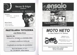 Contactos:
     964405703        -   913 608 534
               212042623




Maria David
Estética Avançada
Terapias   Alternativas




  PASTELARIA TOTOZEMA
                          José Matias Alves
                                                          MOTO NETO
                                                          De:   Ana Paula R. N. Santos
    Agente de:                                                                       VENDA DE: Bicicletas
                                                                                   Motorizadas - Acessórios
     TOTOLOTO, TOTOBOLAe                    EUROMILHÕES
                                        e                                     AGENTE DE ÓLEOS: Bel-Ray - Motul -

              LOTARIA CLÁSSICA E POPULAR                                          Castrol-Pennzoil-    Putoline


                                                                             ASSISTtNCIATÉCNICA       ESPECIALIZADA



                                                          Bairro Francisco Pires * (Vivenda Neto)
                     Rua 5 de Outubro, nO 13 C                     2860 ALHOS VEDROS
                                                                   Tel.lFax: 212 042 061
                Tel.: 212048574 - Alhos Vedros
 
