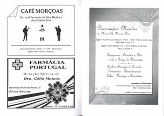 CAFÉ M.w RÇOAS
        De: José Fernando da Silva Marfins e
                 Ana Cristina Silva
                                                                                                    A,t}



                                                  q)~~~              J

                                                  ~:~&.~~

                           Ii                     Loja 1: Rua Padre José Feliciano, 15 A-B - 2835-142 Baixa da Banheira
                                                                          Tel. I Fax: 21 204 1421

                                                        Loja 2: Rua 1° de Maio 71-E - 2835-147 Baixa da Banheira
        Rua Agostinho   Neto, ri.? 28 - Morçoas                                 Tel.: 21 2023846
               2860-041   Alhos Vedros

                                                               g~-~~aéb
                                    r                         ~~o~<kq)~
                FARMACIA                                                   --       .•..•• •.•.•-
                                                                                         + -


                PORT  AL                                       g~~~~
                                                                0'aN~-~~
           Direcção Técnica de:
                                                              ~-l)~~~
           Dra. Célia Mateus
                                                                                                    Armazém de Revenda:
                                                                           Rua dos Flamingos, 26 - Quinta de São Pedro
Avenida da Bela Rosa, 8                                                                        2860 - 102 Alhos Vedros

Alhos Vedros
 