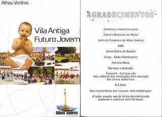 Alhos Vedros




               Vila Antiga                                Comércio e lndustria     Local:
                                                          Câmara Municipal da Moita:

               Futuro Jovem                          Junta de Freguesia de Alhos Vedros:

                                                                      GNR:

                                                            Jornal Diário da Região:

                                                          Graça - Salão Cabeleireiro:

                                                                  Florista Mena:
                                                              Marques e Andrade:
                                                          Facecork - Cortiças Lda
                                                pela cedência das instalações para execução
                                                           dos carros alegóricos:

                                                                    R.F.Som:

                                              Aos proprietários   dos tratores.    pela colaboração:

                                                A todos aqueles que de forma desinteressada
                                                     ajudaram a construir este Carnaval:




                         JUNTA DE FREGUESIA
 