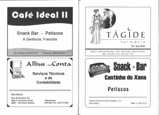 ,         L
     Snack Bar - Petiscos
           A Gerência: Francilia
                                                                        TAGIDE
                                                                                         farmácia
                                                                                               Dfa. Laura Santos
                                                      Rua D. João de Almeida, 19-A. Vila Rosa - Alhos Vedros
                                                                 Telf.: 212041 173 - 212041 175




              Allrws vetCol1ta
                    Serviços Técnicos
                                                                                 Snaok· Bar
                           ede                                        Cantinho do Xana
                      Contabilidade

                                                                          Petiscos
Escritório:
Rua 25 de Abril, 34
Bairro Francisco Pires    Telemóveis:               Avenida General Humberto Delgado, 37-A
2860 -123 Alhos Vedros    919944110 - 914 717 291   Alhos Vedros                              Telef.: 21 823 1851
 
