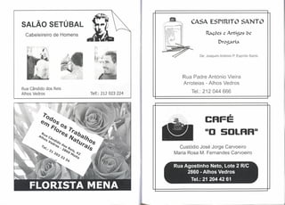 CASA ESP1R1TO SANTO
SALÃO SETÚBAL
  Cabeleireiro de Homens                                      Raçõcs      C   Artigos   ()C

                                                                      Drogari~

                                                           De: Joaquim António P. Espírito Santo




                                                   Rua Padre António Vieira
                                                   Arroteias - Alhos Vedros
Rua Cândido dos Reis
Alhos Vedros               Telf.: 212 023 224
                                                       Tel.: 212 044 666




                                                              CAFÉ
                                                              110 SOLAR"
                                                  Custódio José Jorge Carvoeiro
                                                Maria Rosa M. Fernandes Carvoeiro

                                                Rua Agostinho Neto, Lote 2 RlC
                                                     2860 - Alhos Vedros
                                                       Tel.: 21 20442 61
 